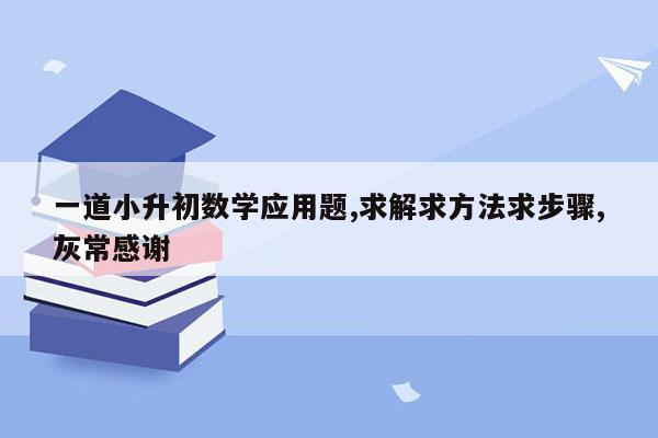 一道小升初数学应用题,求解求方法求步骤,灰常感谢