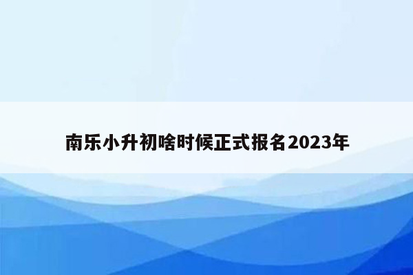 南乐小升初啥时候正式报名2023年