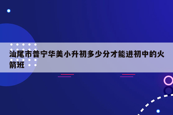 汕尾市普宁华美小升初多少分才能进初中的火箭班