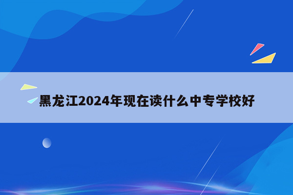 黑龙江2024年现在读什么中专学校好