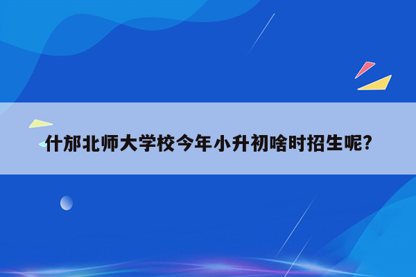 什邡北师大学校今年小升初啥时招生呢?