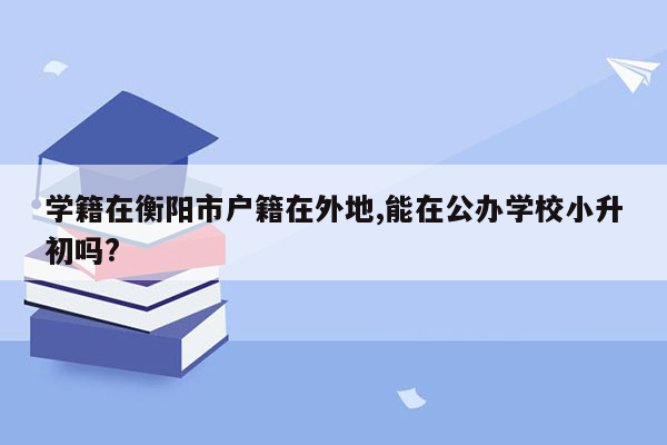 学籍在衡阳市户籍在外地,能在公办学校小升初吗?