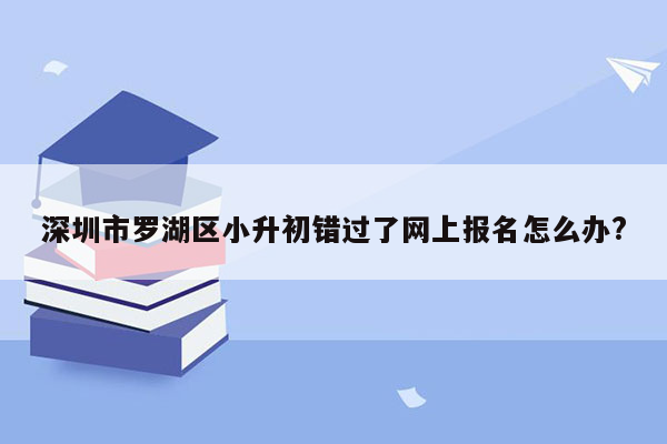 深圳市罗湖区小升初错过了网上报名怎么办?