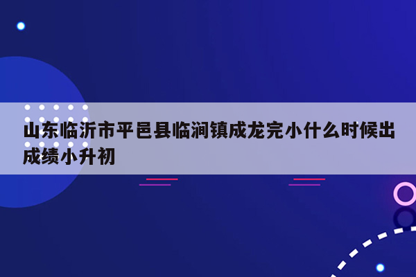 山东临沂市平邑县临涧镇成龙完小什么时候出成绩小升初