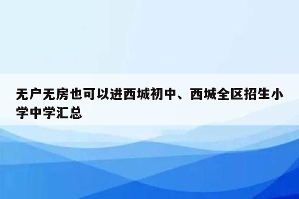 无户无房也可以进西城初中、西城全区招生小学中学汇总