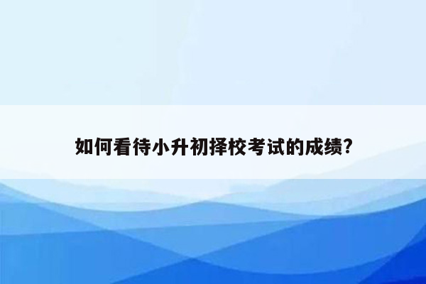 如何看待小升初择校考试的成绩?