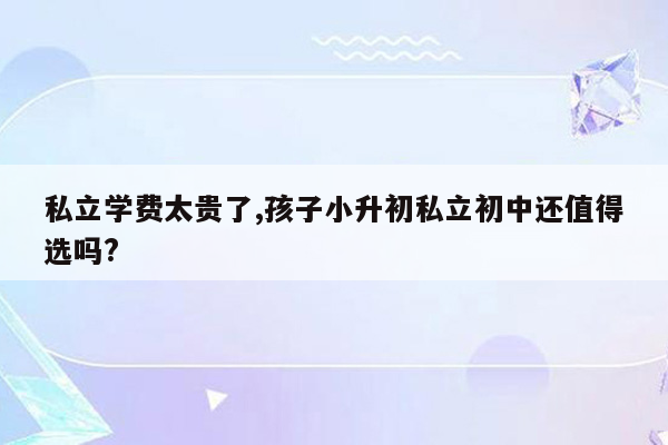 私立学费太贵了,孩子小升初私立初中还值得选吗?