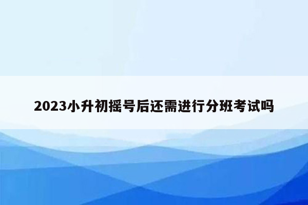 2023小升初摇号后还需进行分班考试吗