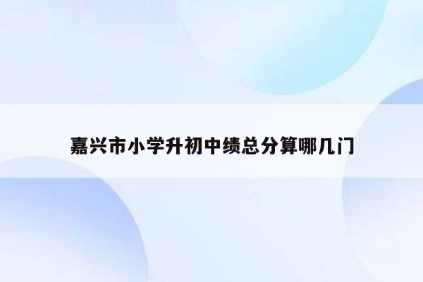 嘉兴市小学升初中绩总分算哪几门