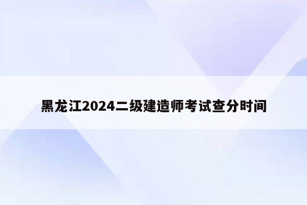 黑龙江2024二级建造师考试查分时间