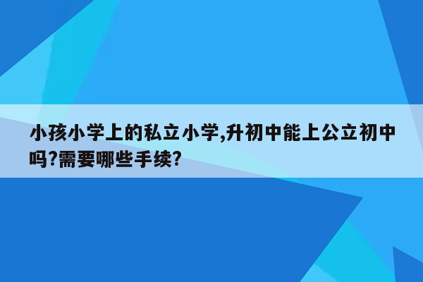 小孩小学上的私立小学,升初中能上公立初中吗?需要哪些手续?