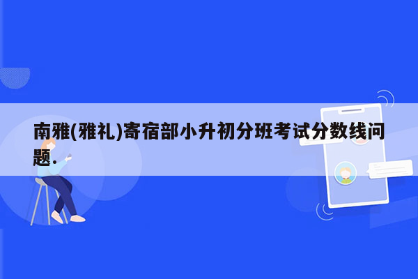 南雅(雅礼)寄宿部小升初分班考试分数线问题.