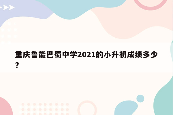 重庆鲁能巴蜀中学2021的小升初成绩多少?