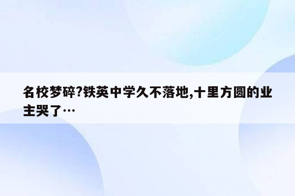 名校梦碎?铁英中学久不落地,十里方圆的业主哭了…