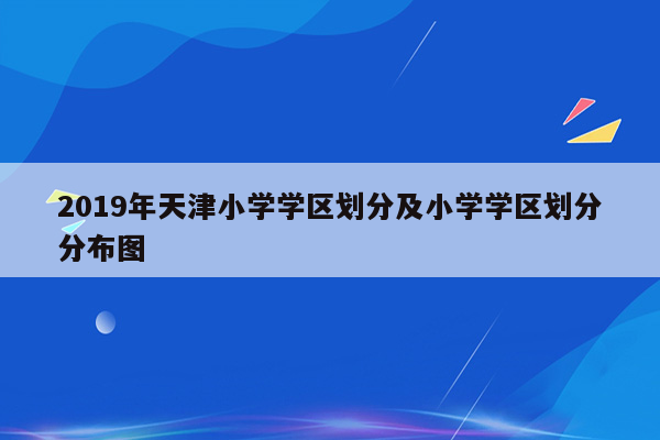 2019年天津小学学区划分及小学学区划分分布图