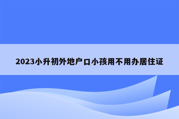 2023小升初外地户口小孩用不用办居住证