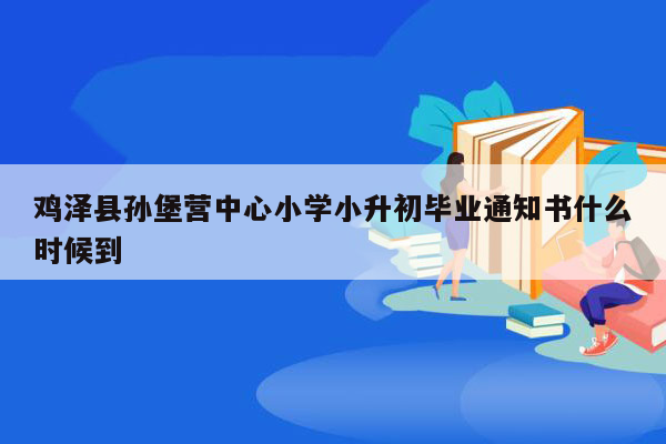 鸡泽县孙堡营中心小学小升初毕业通知书什么时候到