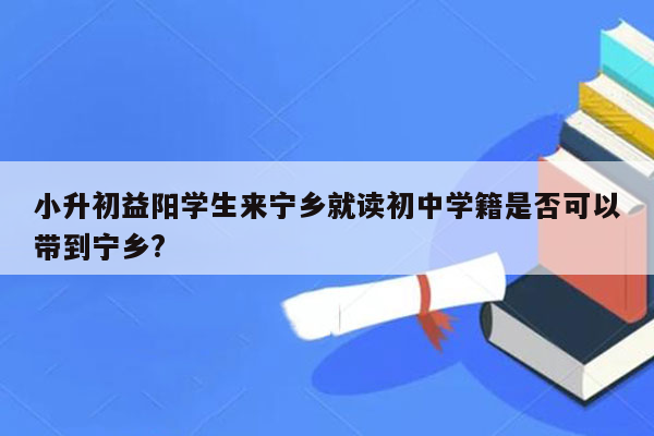 小升初益阳学生来宁乡就读初中学籍是否可以带到宁乡?