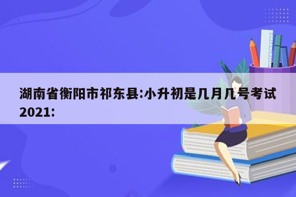 湖南省衡阳市祁东县:小升初是几月几号考试2021: