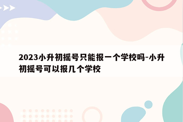 2023小升初摇号只能报一个学校吗-小升初摇号可以报几个学校