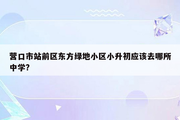 营口市站前区东方绿地小区小升初应该去哪所中学?