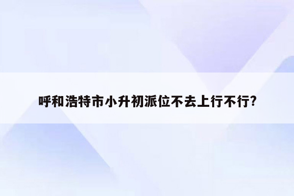 呼和浩特市小升初派位不去上行不行?