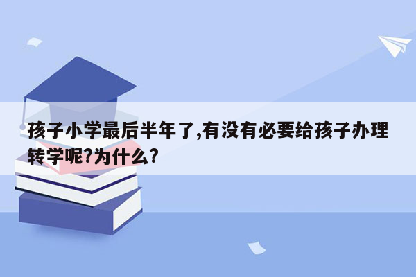 孩子小学最后半年了,有没有必要给孩子办理转学呢?为什么?