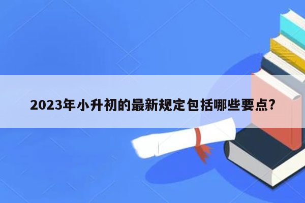 2023年小升初的最新规定包括哪些要点?