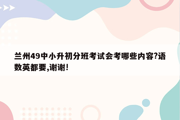 兰州49中小升初分班考试会考哪些内容?语数英都要,谢谢!