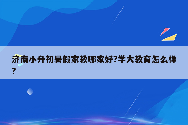 济南小升初暑假家教哪家好?学大教育怎么样?