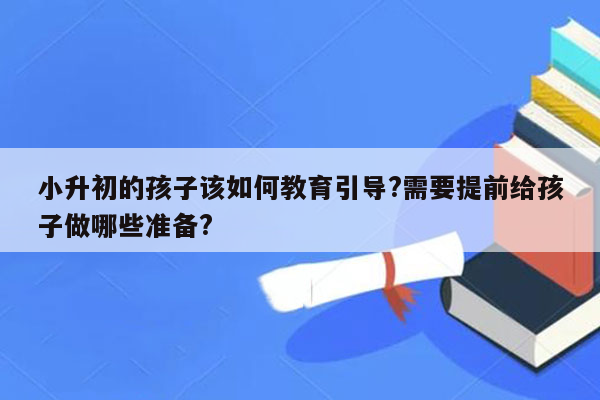 小升初的孩子该如何教育引导?需要提前给孩子做哪些准备?