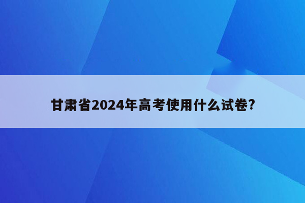 甘肃省2024年高考使用什么试卷?