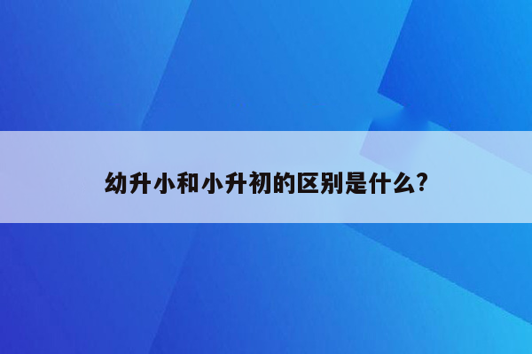 幼升小和小升初的区别是什么?