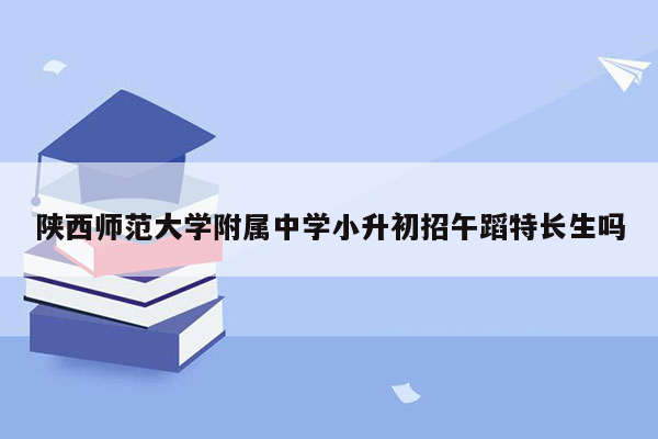 陕西师范大学附属中学小升初招午蹈特长生吗