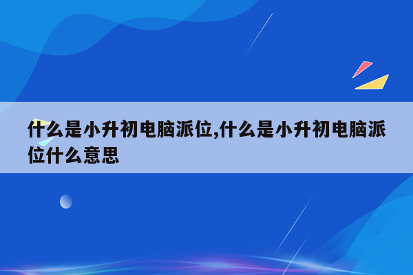 什么是小升初电脑派位,什么是小升初电脑派位什么意思