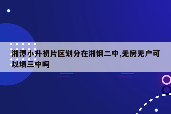 湘潭小升初片区划分在湘钢二中,无房无户可以填三中吗