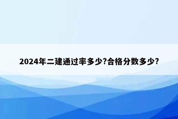 2024年二建通过率多少?合格分数多少?