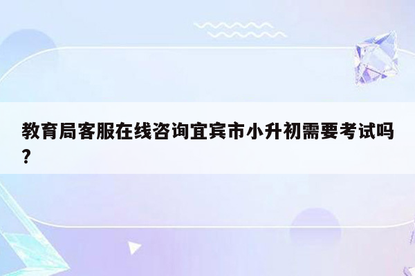 教育局客服在线咨询宜宾市小升初需要考试吗?