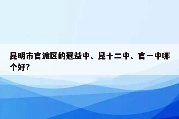 昆明市官渡区的冠益中、昆十二中、官一中哪个好?