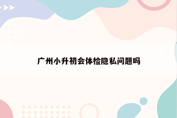 广州小升初会体检隐私问题吗