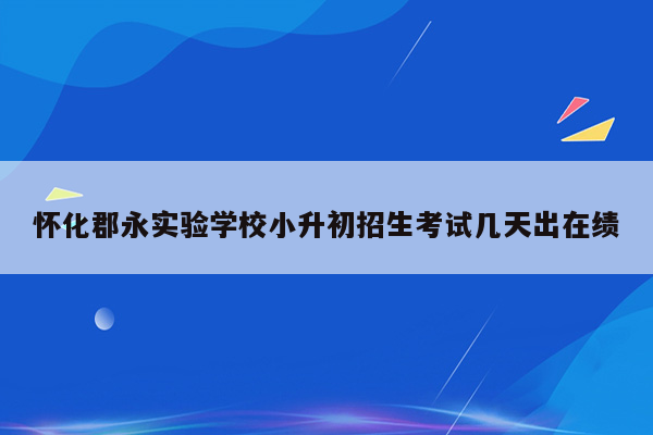 怀化郡永实验学校小升初招生考试几天出在绩