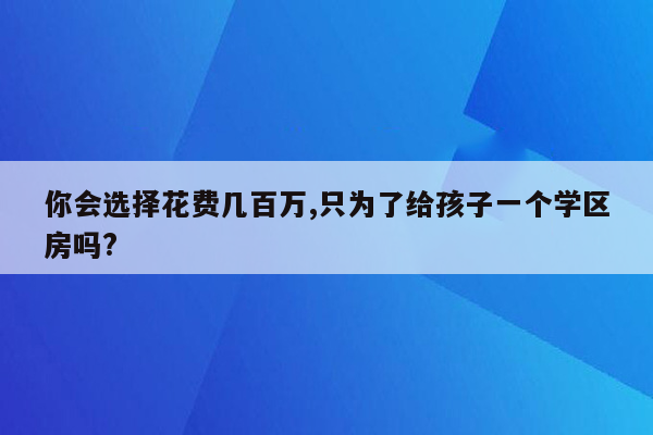 你会选择花费几百万,只为了给孩子一个学区房吗?