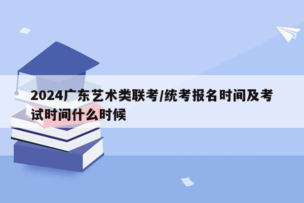 2024广东艺术类联考/统考报名时间及考试时间什么时候