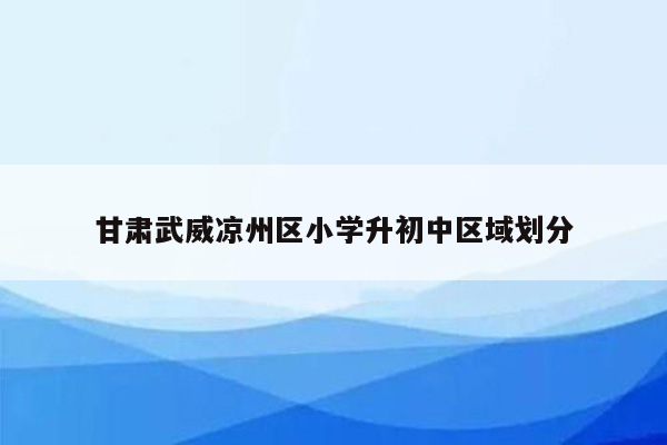 甘肃武威凉州区小学升初中区域划分