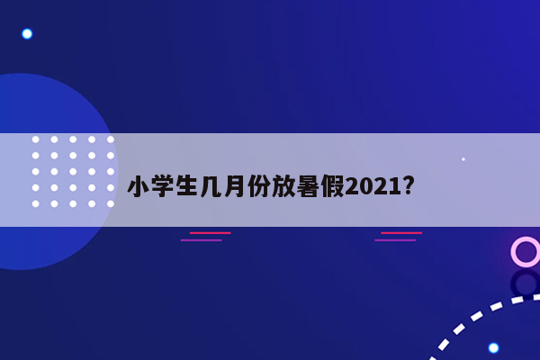 小学生几月份放暑假2021?