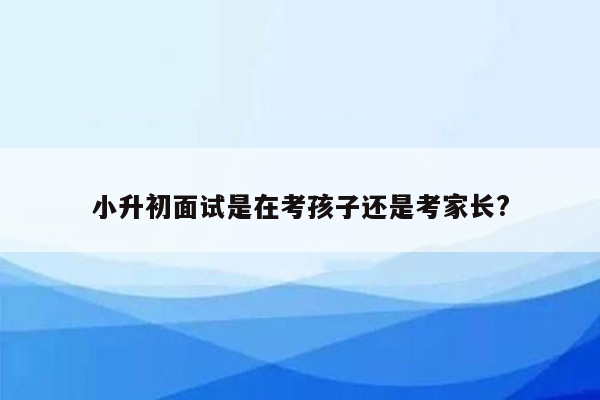 小升初面试是在考孩子还是考家长?