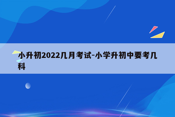 小升初2022几月考试-小学升初中要考几科