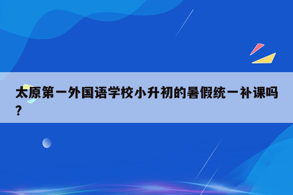 太原第一外国语学校小升初的暑假统一补课吗?