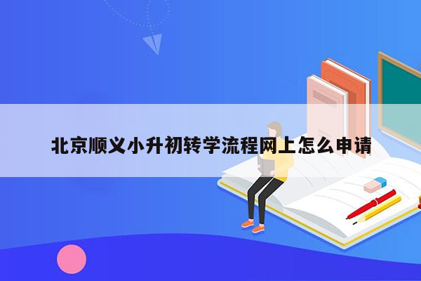 北京顺义小升初转学流程网上怎么申请