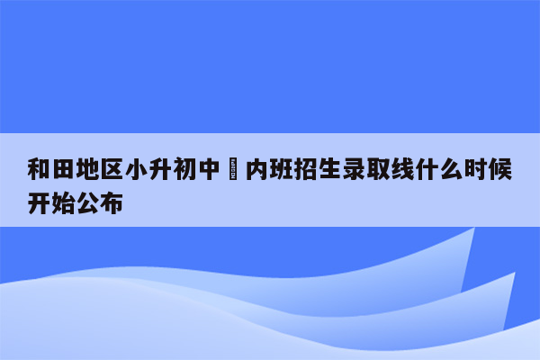 和田地区小升初中彊内班招生录取线什么时候开始公布